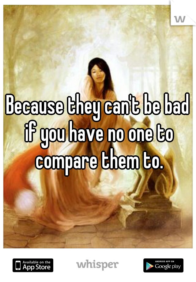Because they can't be bad if you have no one to compare them to.