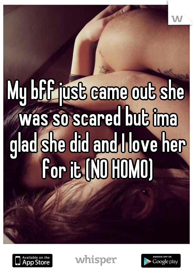 My bff just came out she was so scared but ima glad she did and I love her for it (NO HOMO)