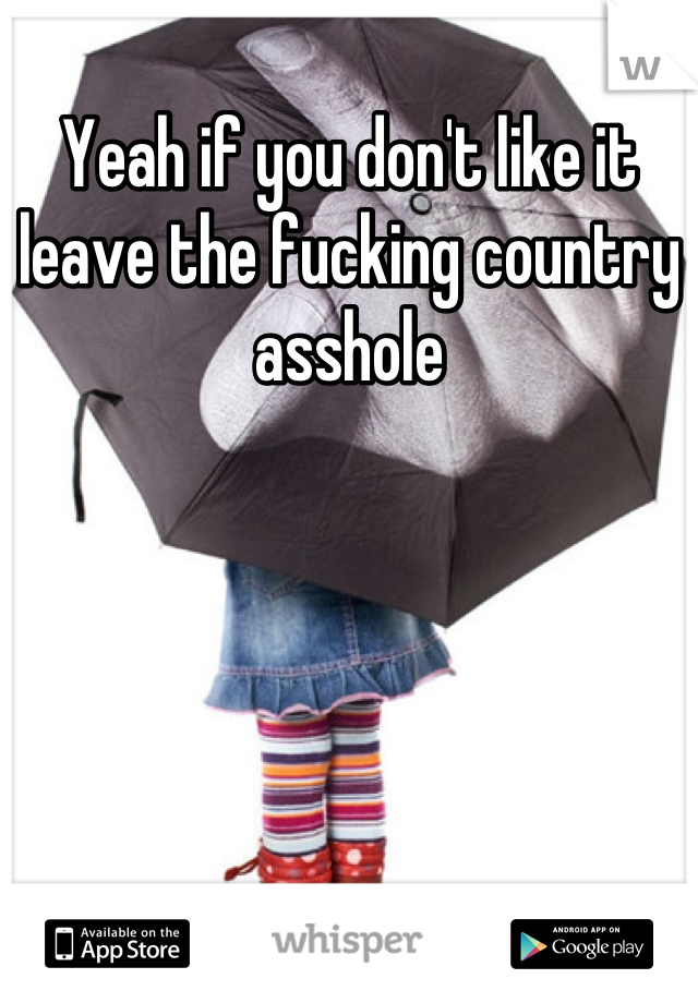 Yeah if you don't like it leave the fucking country asshole