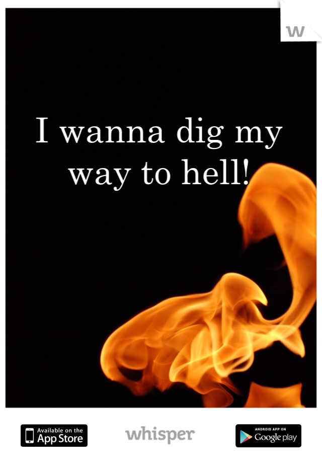 I wanna dig my way to hell! 