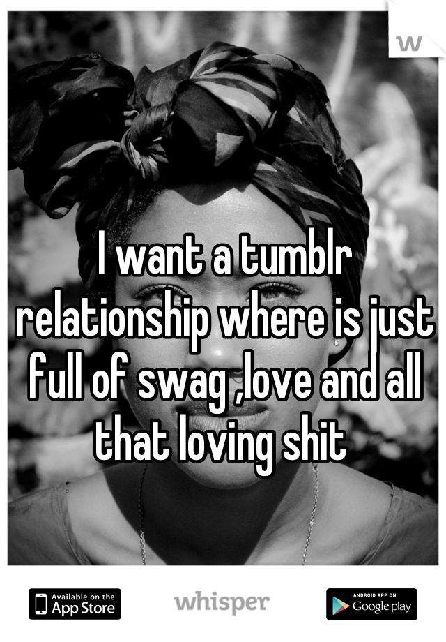 I want a tumblr relationship where is just full of swag ,love and all that loving shit 