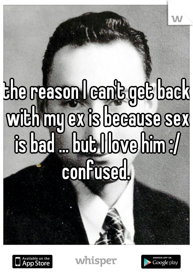 the reason I can't get back with my ex is because sex is bad ... but I love him :/ confused. 