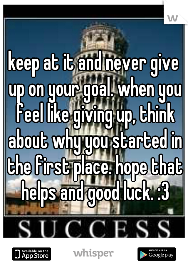 keep at it and never give up on your goal. when you feel like giving up, think about why you started in the first place. hope that helps and good luck. :3