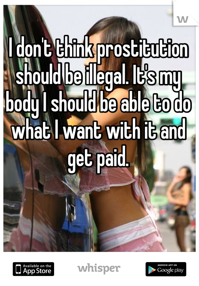I don't think prostitution should be illegal. It's my body I should be able to do what I want with it and get paid. 