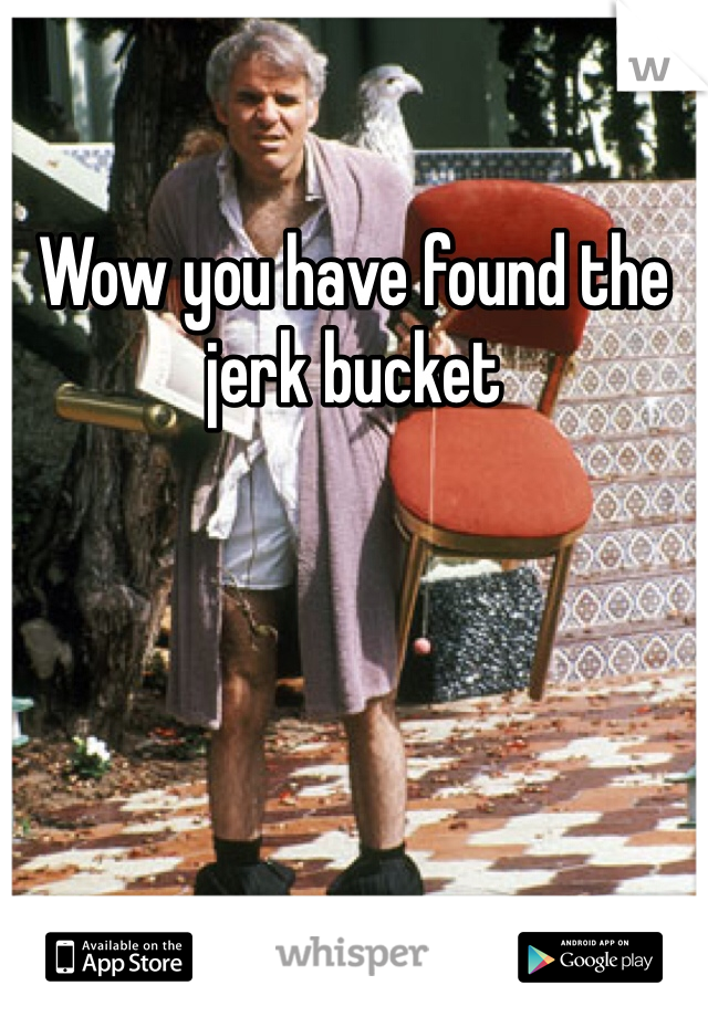 Wow you have found the jerk bucket 