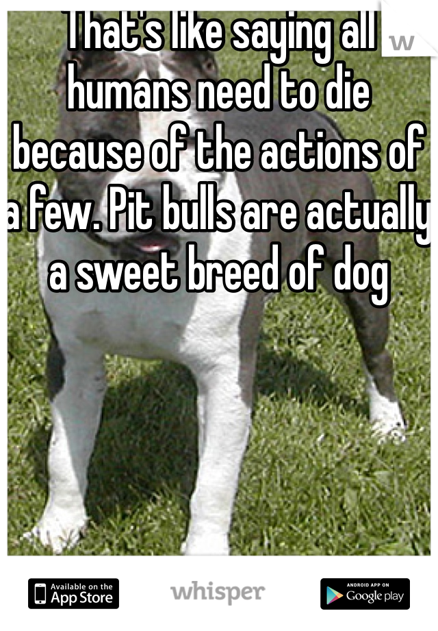 That's like saying all humans need to die because of the actions of a few. Pit bulls are actually a sweet breed of dog
