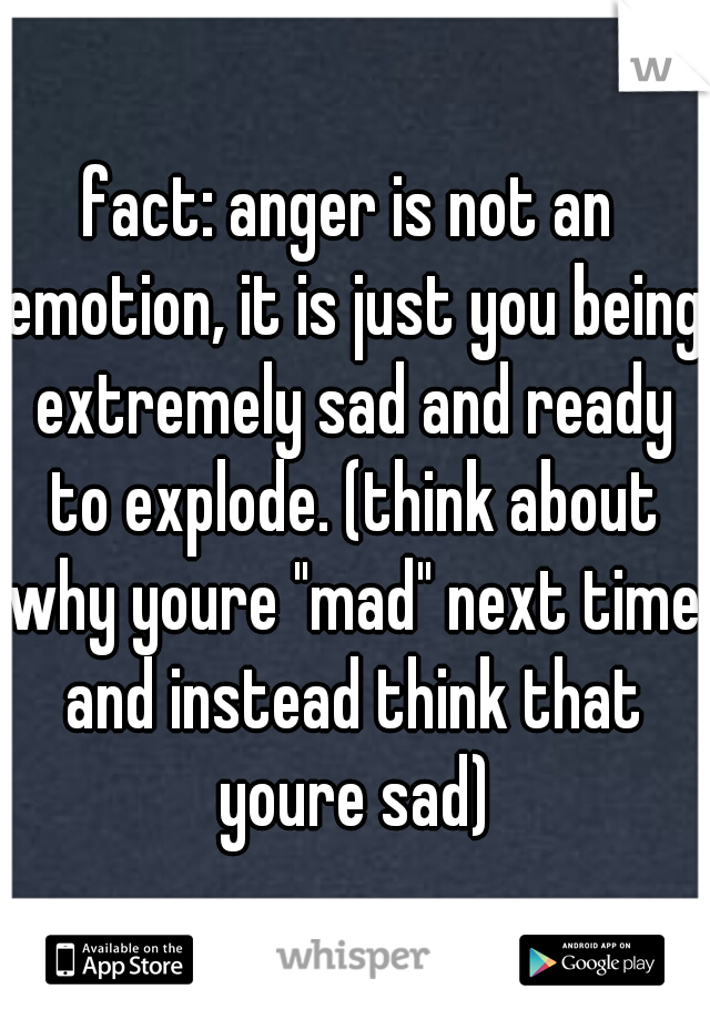 fact: anger is not an emotion, it is just you being extremely sad and ready to explode. (think about why youre "mad" next time and instead think that youre sad)