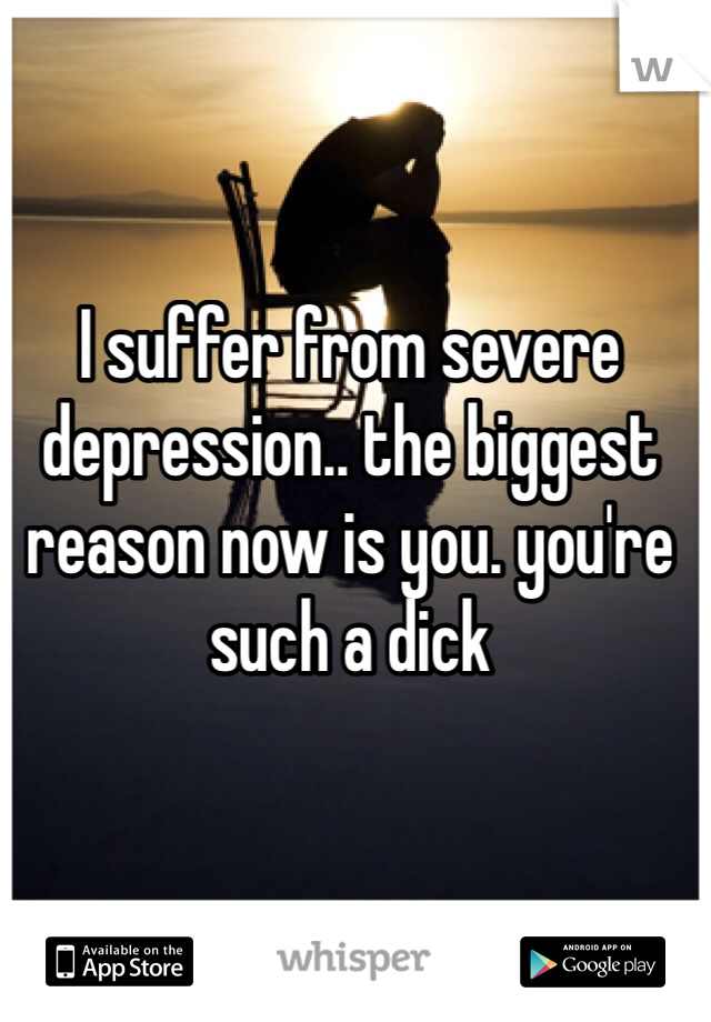 I suffer from severe depression.. the biggest reason now is you. you're such a dick
