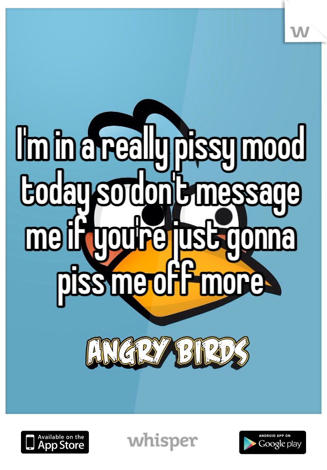 I'm in a really pissy mood today so don't message me if you're just gonna piss me off more