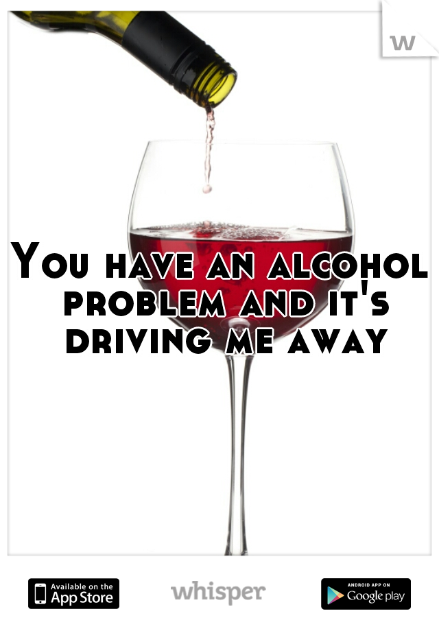 You have an alcohol problem and it's driving me away