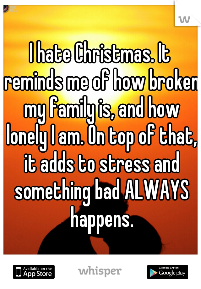 I hate Christmas. It reminds me of how broken my family is, and how lonely I am. On top of that, it adds to stress and something bad ALWAYS happens.