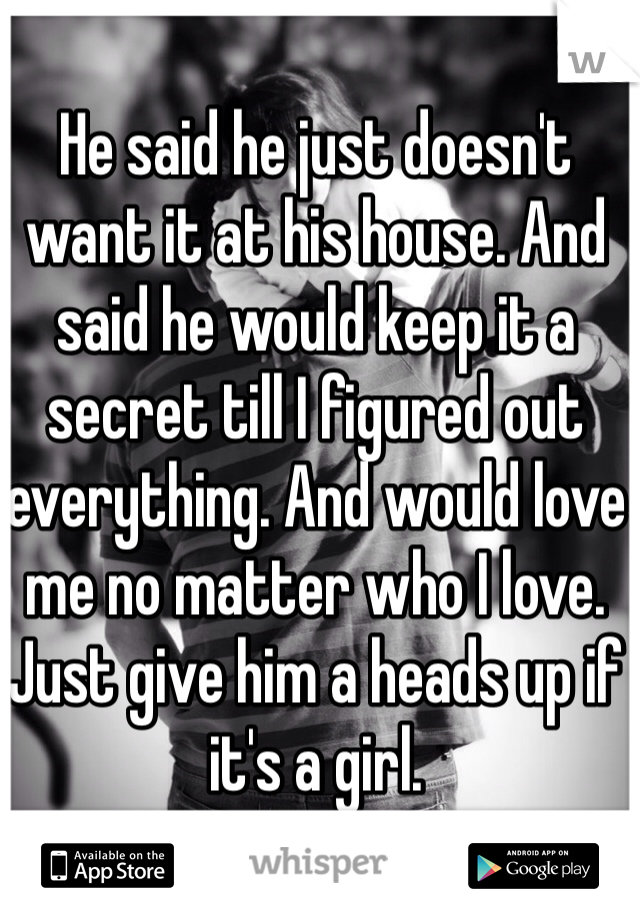 He said he just doesn't want it at his house. And said he would keep it a secret till I figured out everything. And would love me no matter who I love. Just give him a heads up if it's a girl. 