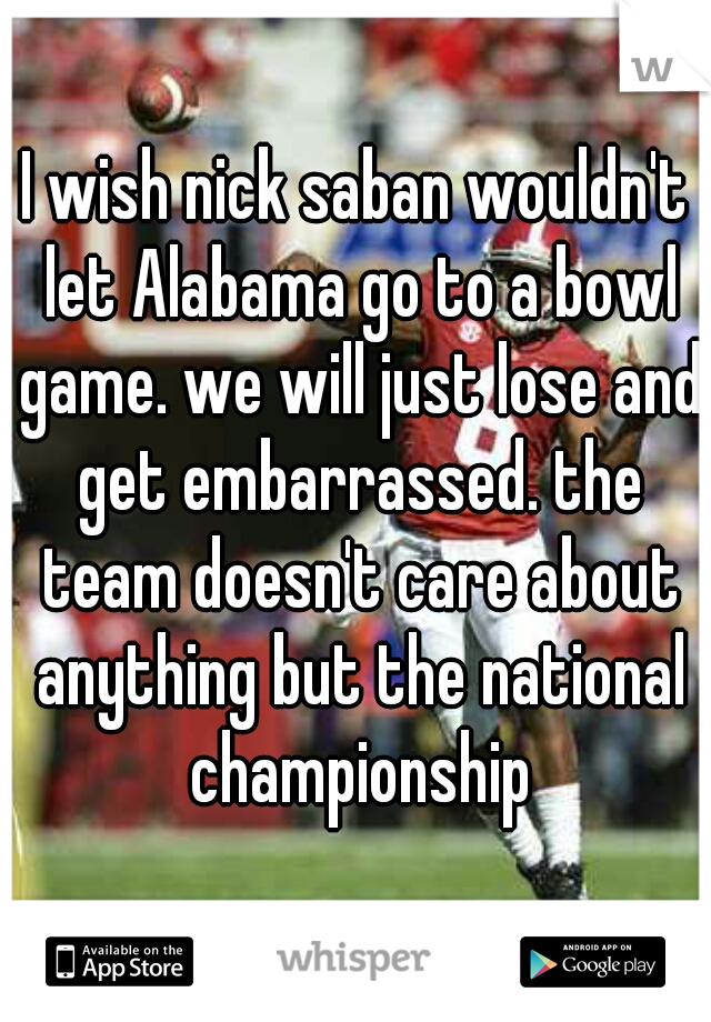 I wish nick saban wouldn't let Alabama go to a bowl game. we will just lose and get embarrassed. the team doesn't care about anything but the national championship