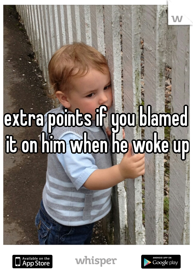 extra points if you blamed it on him when he woke up