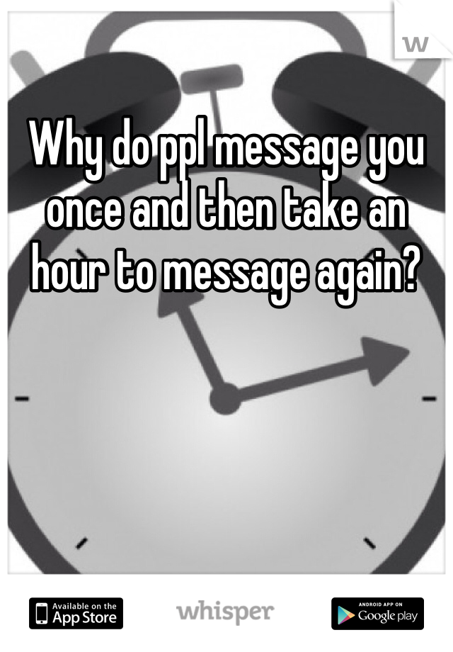 Why do ppl message you once and then take an hour to message again?