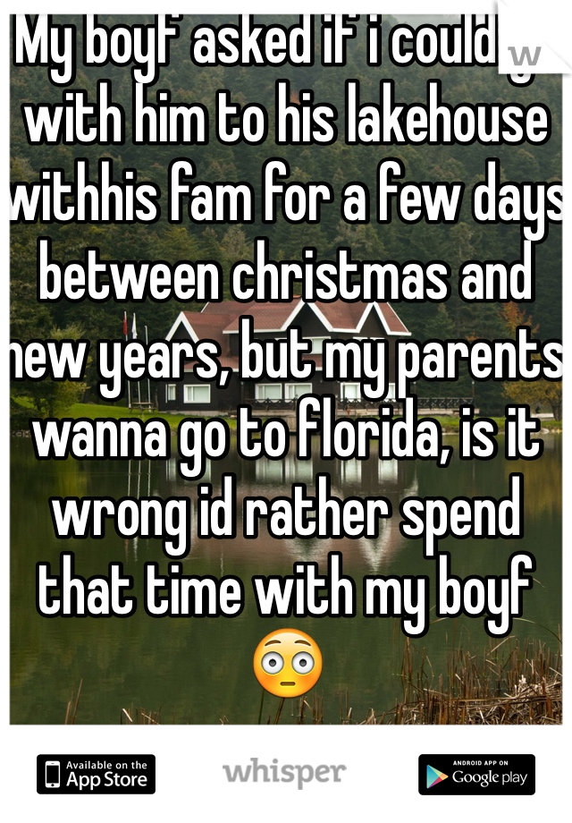 My boyf asked if i could go with him to his lakehouse withhis fam for a few days between christmas and new years, but my parents wanna go to florida, is it wrong id rather spend that time with my boyf😳