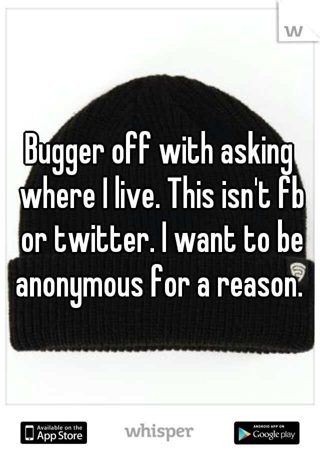 Bugger off with asking where I live. This isn't fb or twitter. I want to be anonymous for a reason. 