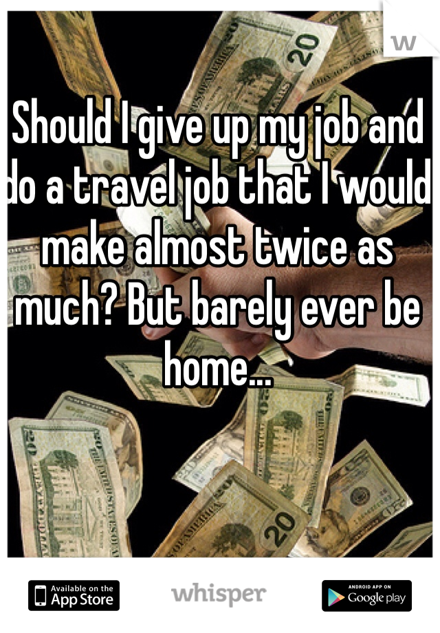Should I give up my job and do a travel job that I would make almost twice as much? But barely ever be home...
