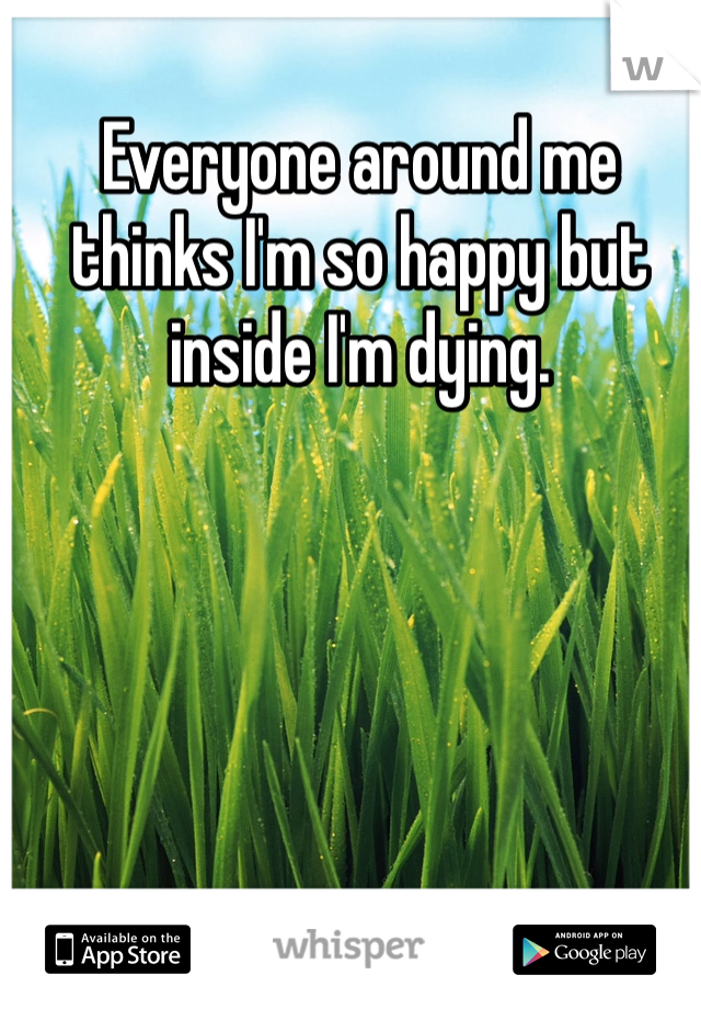 Everyone around me thinks I'm so happy but inside I'm dying.