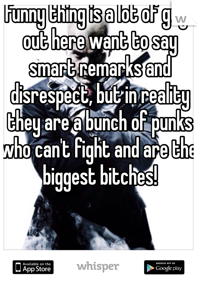 Funny thing is a lot of guys out here want to say smart remarks and disrespect, but in reality they are a bunch of punks who can't fight and are the biggest bitches!