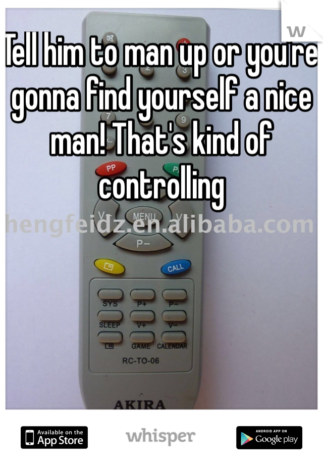 Tell him to man up or you're gonna find yourself a nice man! That's kind of controlling 