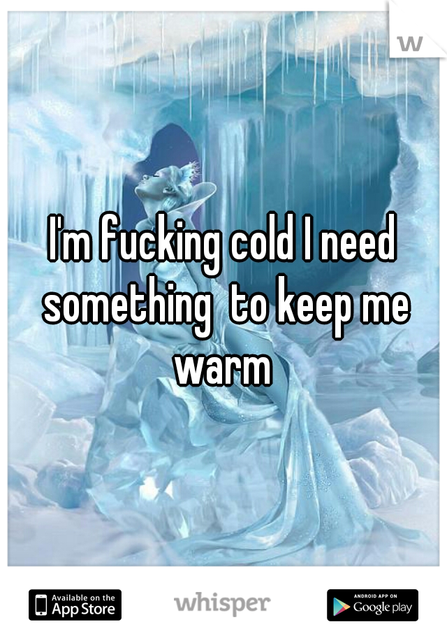 I'm fucking cold I need something  to keep me warm 