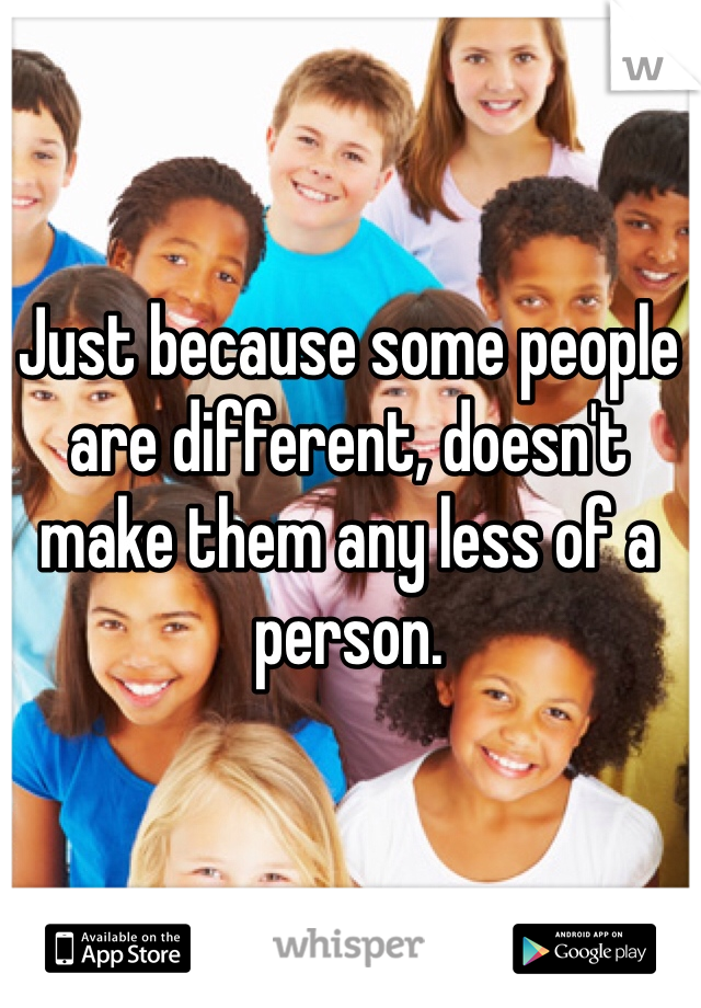 Just because some people are different, doesn't make them any less of a person.
