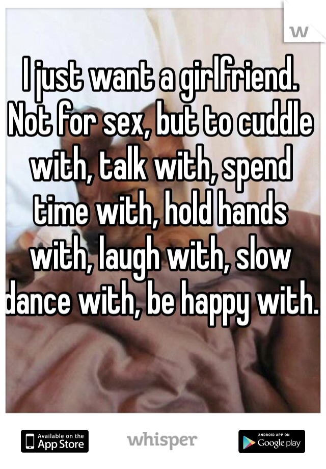 I just want a girlfriend. Not for sex, but to cuddle with, talk with, spend time with, hold hands with, laugh with, slow dance with, be happy with.