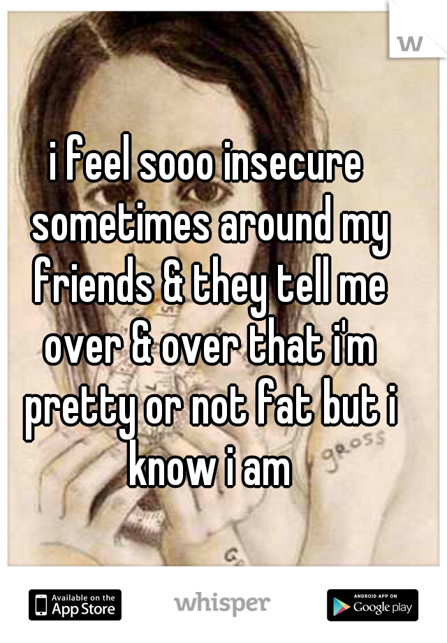 i feel sooo insecure sometimes around my friends & they tell me over & over that i'm pretty or not fat but i know i am