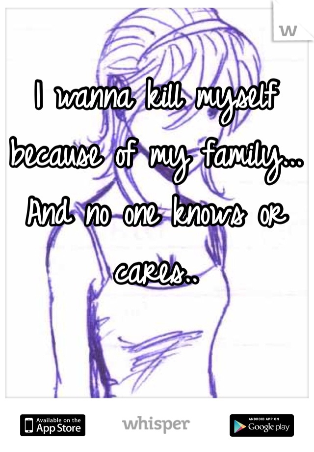 I wanna kill myself because of my family... And no one knows or cares.. 