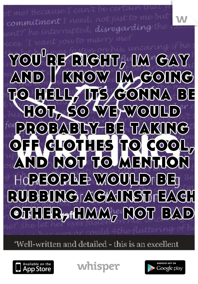 you're right, im gay and I know im going to hell, its gonna be hot, so we would probably be taking off clothes to cool, and not to mention people would be rubbing against each other, hmm, not bad