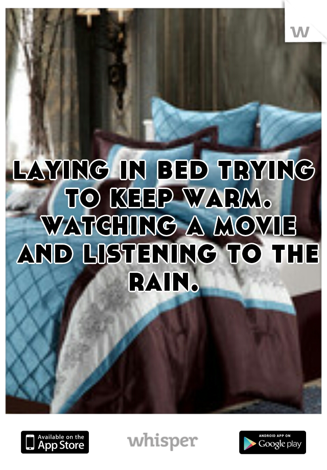 laying in bed trying to keep warm. watching a movie and listening to the rain. 