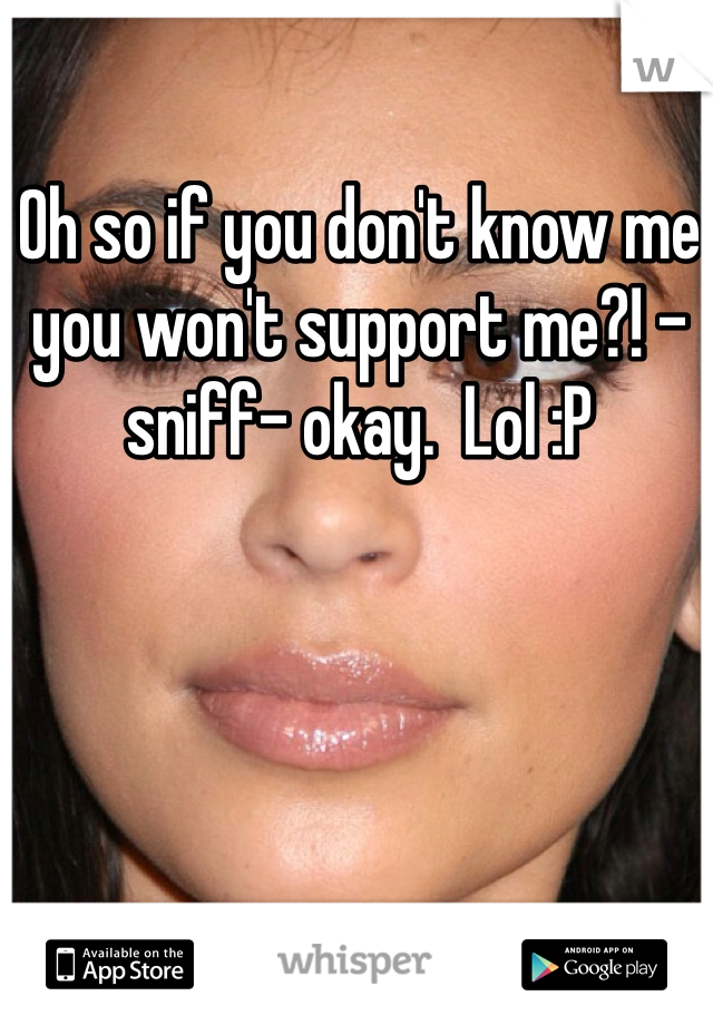 Oh so if you don't know me you won't support me?! -sniff- okay.  Lol :P