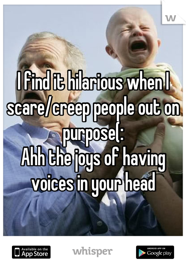 I find it hilarious when I scare/creep people out on purpose(:
Ahh the joys of having voices in your head