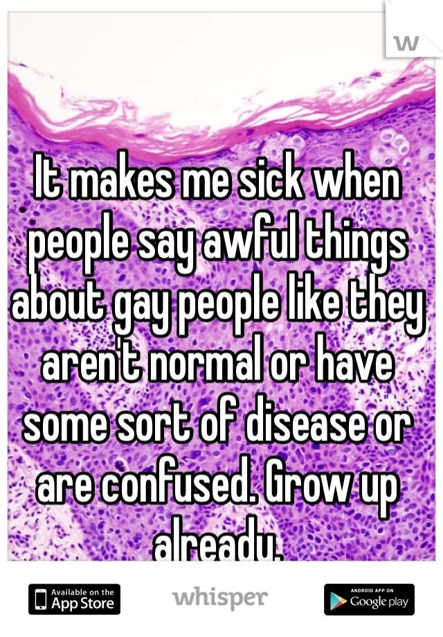 It makes me sick when people say awful things about gay people like they aren't normal or have some sort of disease or are confused. Grow up already.
