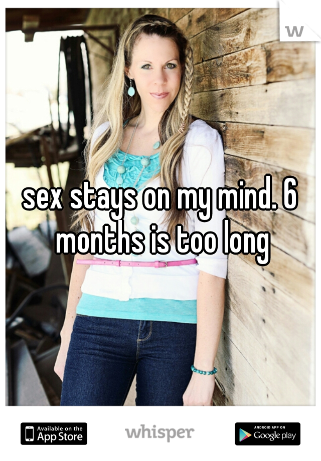 sex stays on my mind. 6 months is too long