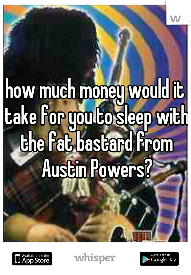 how much money would it take for you to sleep with the fat bastard from Austin Powers?
