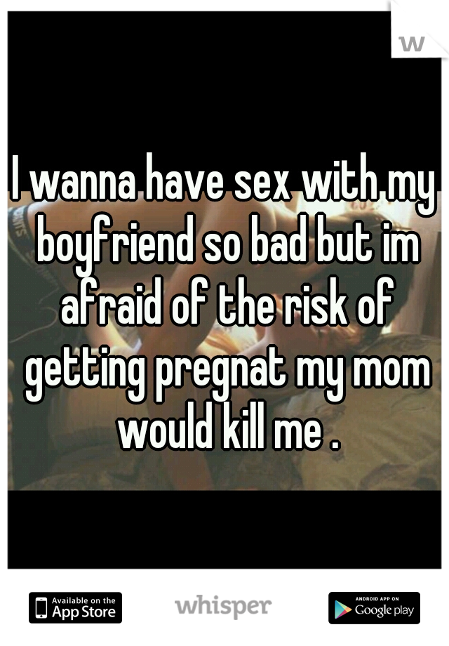 I wanna have sex with my boyfriend so bad but im afraid of the risk of getting pregnat my mom would kill me .