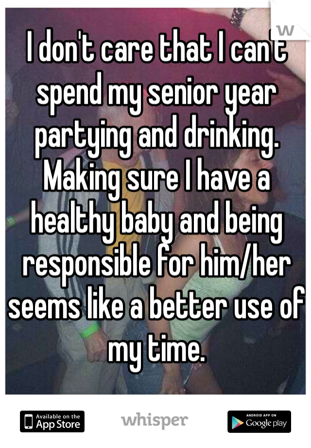 I don't care that I can't spend my senior year partying and drinking. Making sure I have a healthy baby and being responsible for him/her seems like a better use of my time.