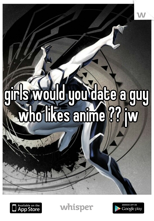 girls would you date a guy who likes anime ?? jw