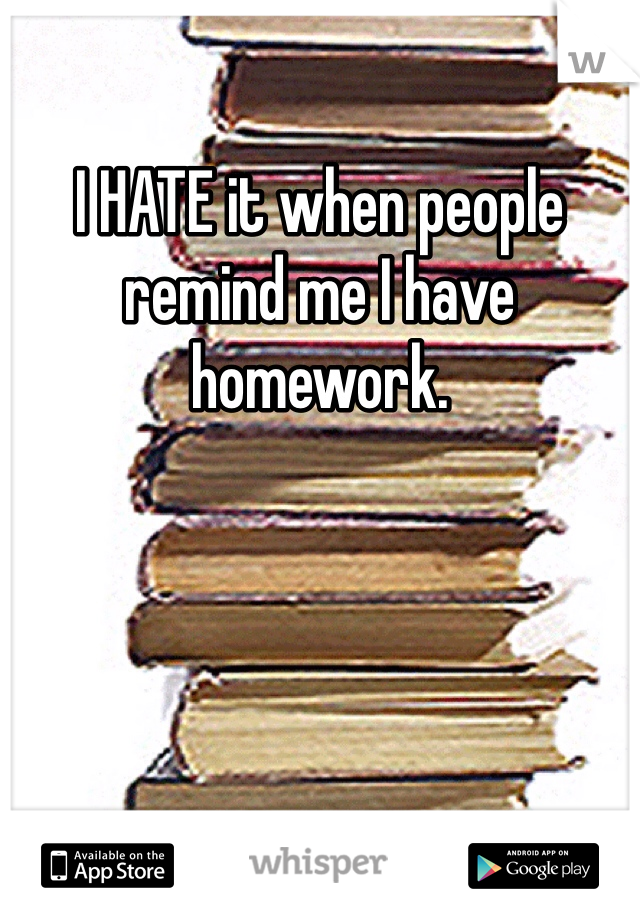 I HATE it when people remind me I have homework. 