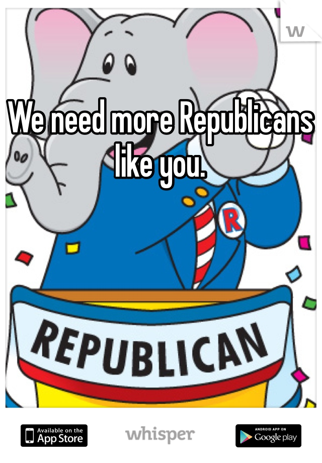 We need more Republicans like you.