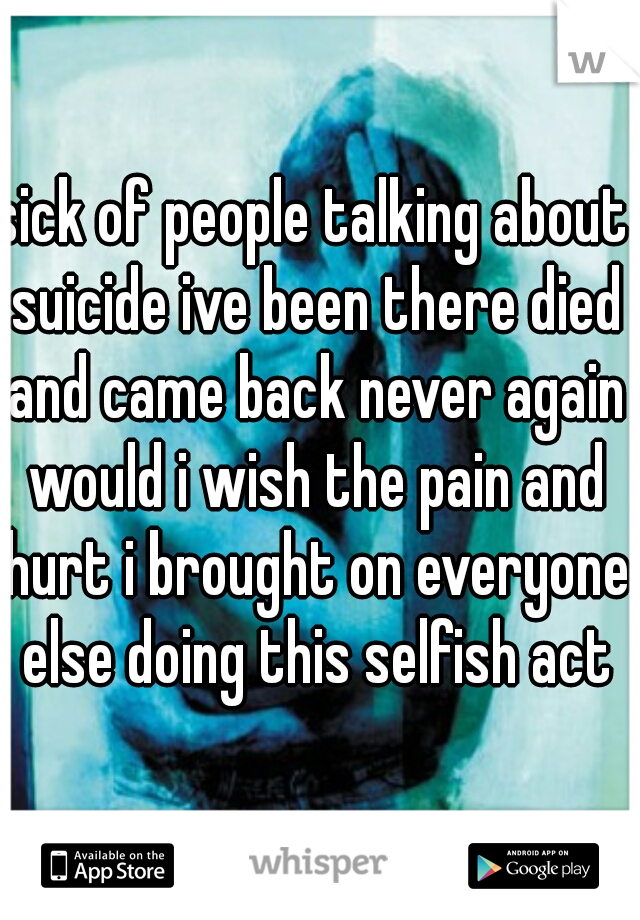 sick of people talking about suicide ive been there died and came back never again would i wish the pain and hurt i brought on everyone else doing this selfish act