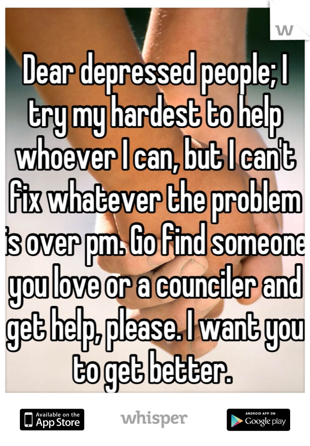 Dear depressed people; I try my hardest to help whoever I can, but I can't fix whatever the problem is over pm. Go find someone you love or a counciler and get help, please. I want you to get better. 