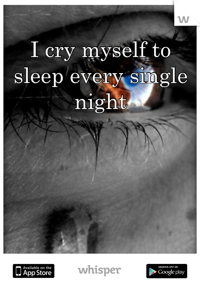 I cry myself to sleep every single night
