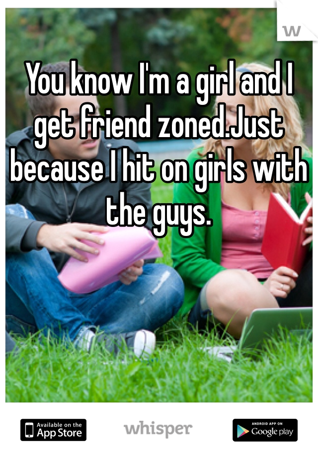 You know I'm a girl and I get friend zoned.Just because I hit on girls with the guys. 