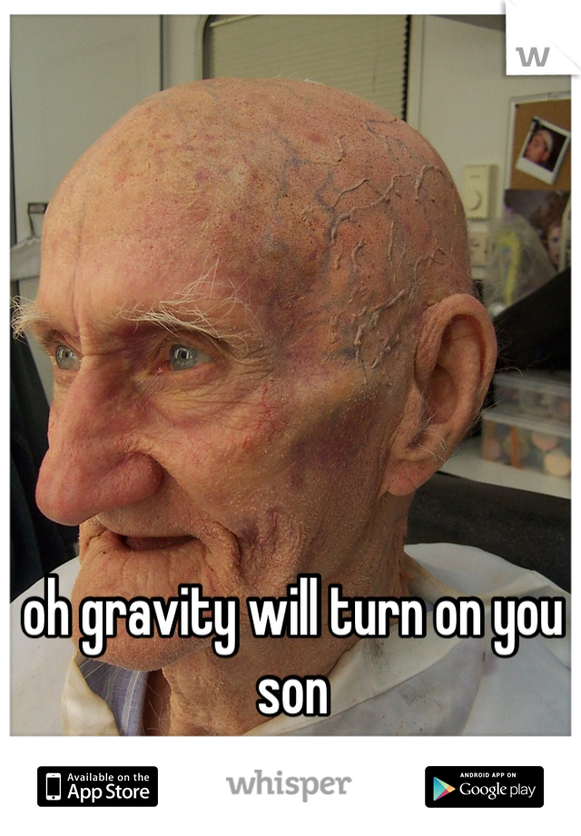 oh gravity will turn on you son