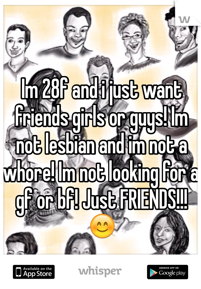 Im 28f and i just want friends girls or guys! Im not lesbian and im not a whore! Im not looking for a gf or bf! Just FRIENDS!!!  😊
