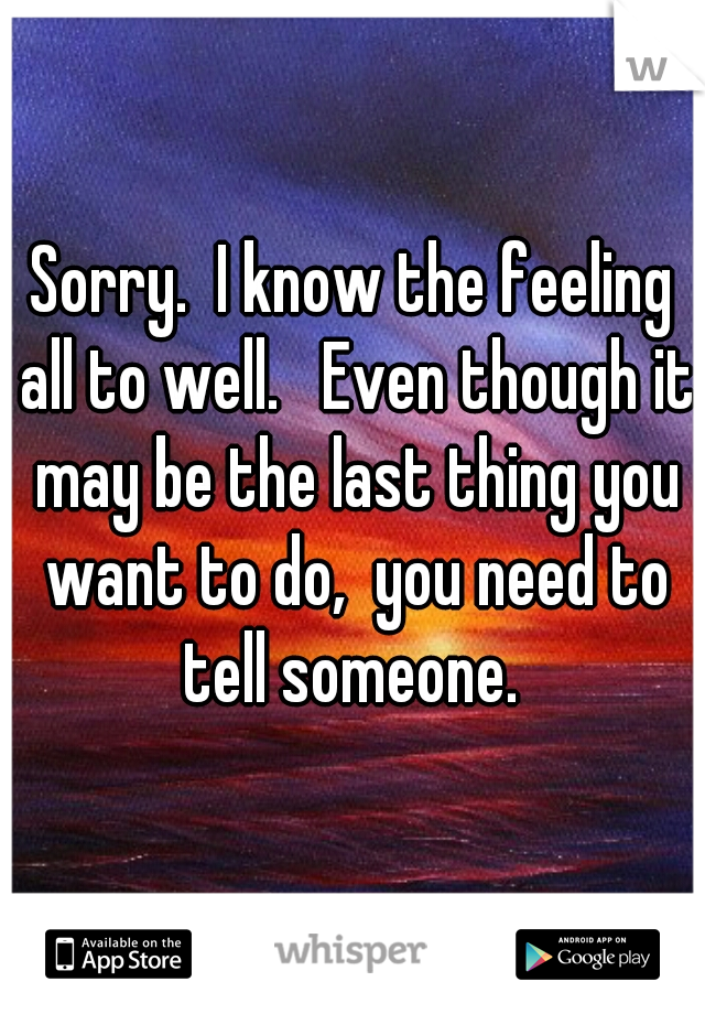 Sorry.  I know the feeling all to well.   Even though it may be the last thing you want to do,  you need to tell someone. 