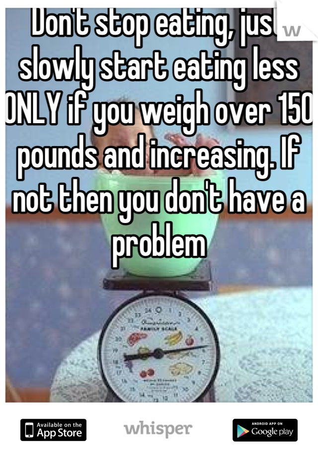 Don't stop eating, just slowly start eating less ONLY if you weigh over 150 pounds and increasing. If not then you don't have a problem